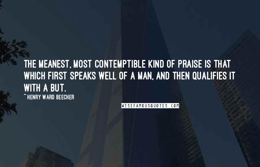 Henry Ward Beecher Quotes: The meanest, most contemptible kind of praise is that which first speaks well of a man, and then qualifies it with a But.