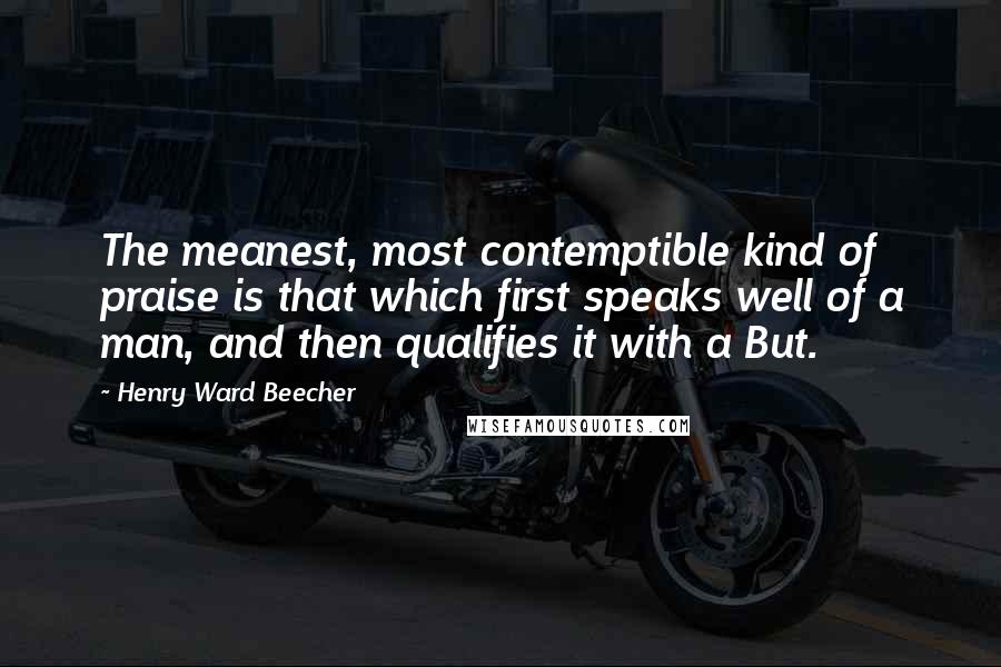 Henry Ward Beecher Quotes: The meanest, most contemptible kind of praise is that which first speaks well of a man, and then qualifies it with a But.