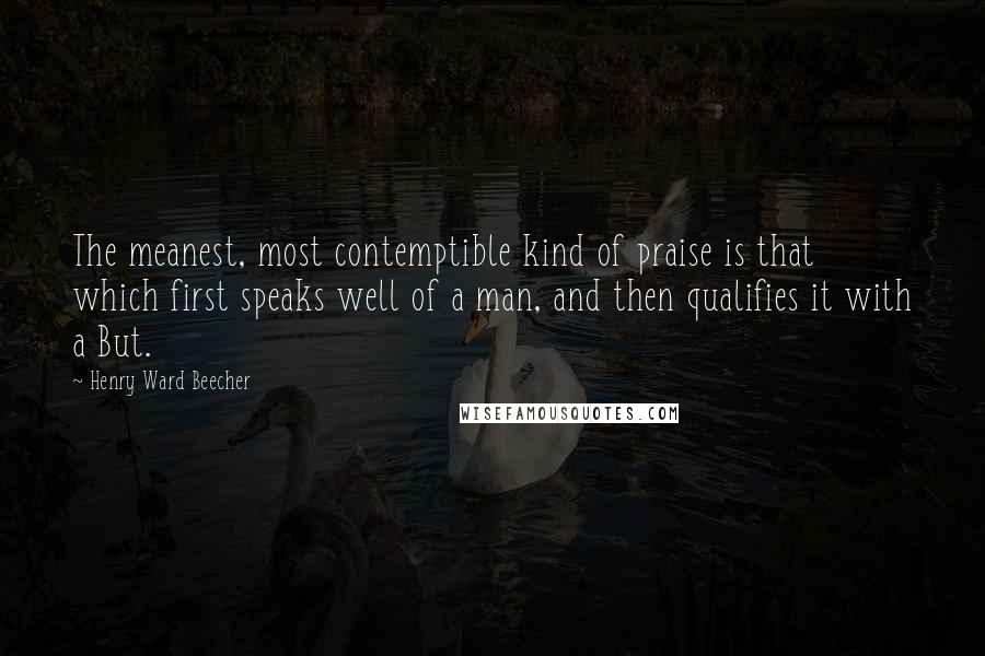 Henry Ward Beecher Quotes: The meanest, most contemptible kind of praise is that which first speaks well of a man, and then qualifies it with a But.