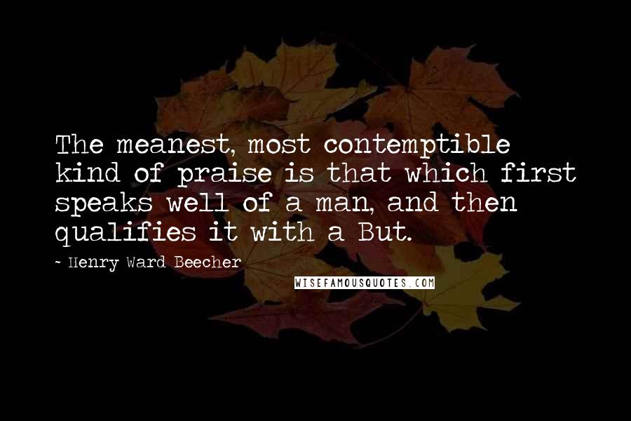 Henry Ward Beecher Quotes: The meanest, most contemptible kind of praise is that which first speaks well of a man, and then qualifies it with a But.