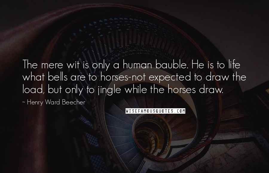 Henry Ward Beecher Quotes: The mere wit is only a human bauble. He is to life what bells are to horses-not expected to draw the load, but only to jingle while the horses draw.
