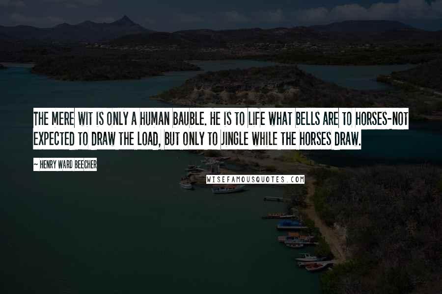 Henry Ward Beecher Quotes: The mere wit is only a human bauble. He is to life what bells are to horses-not expected to draw the load, but only to jingle while the horses draw.