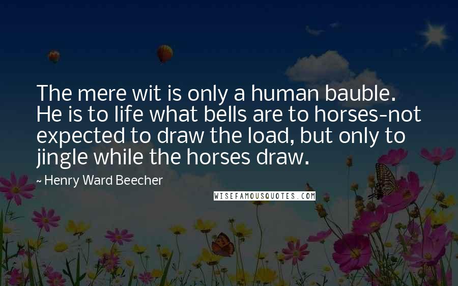 Henry Ward Beecher Quotes: The mere wit is only a human bauble. He is to life what bells are to horses-not expected to draw the load, but only to jingle while the horses draw.