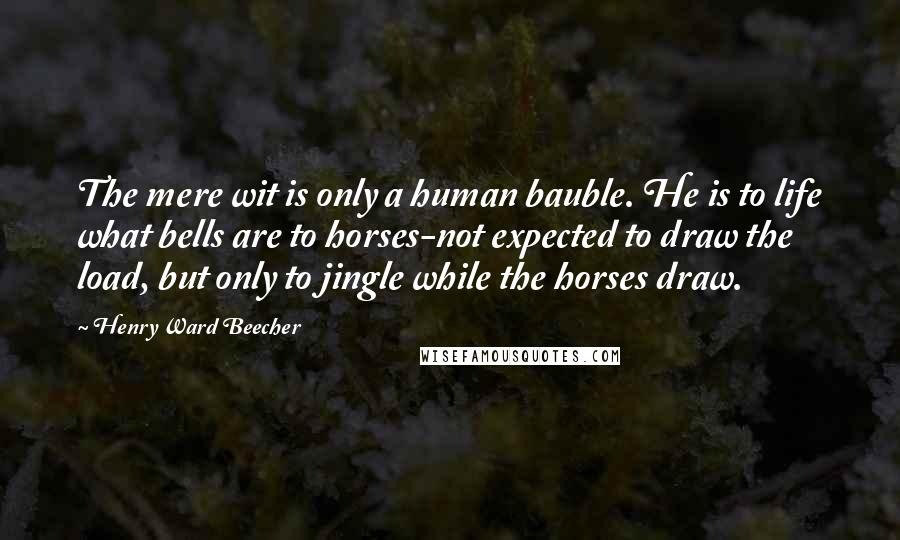 Henry Ward Beecher Quotes: The mere wit is only a human bauble. He is to life what bells are to horses-not expected to draw the load, but only to jingle while the horses draw.