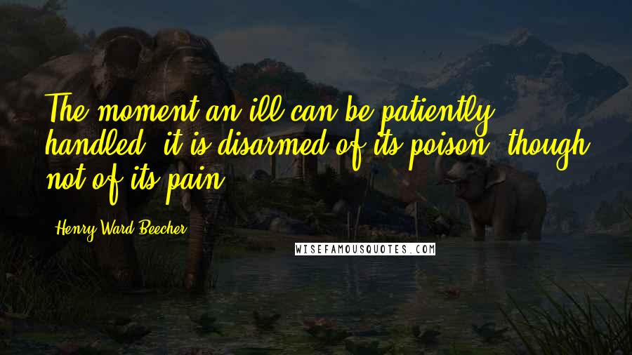 Henry Ward Beecher Quotes: The moment an ill can be patiently handled, it is disarmed of its poison, though not of its pain.