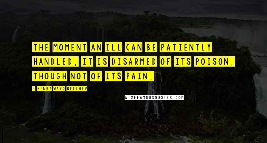 Henry Ward Beecher Quotes: The moment an ill can be patiently handled, it is disarmed of its poison, though not of its pain.