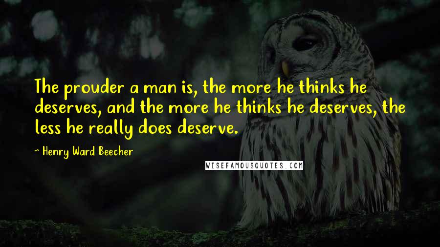 Henry Ward Beecher Quotes: The prouder a man is, the more he thinks he deserves, and the more he thinks he deserves, the less he really does deserve.