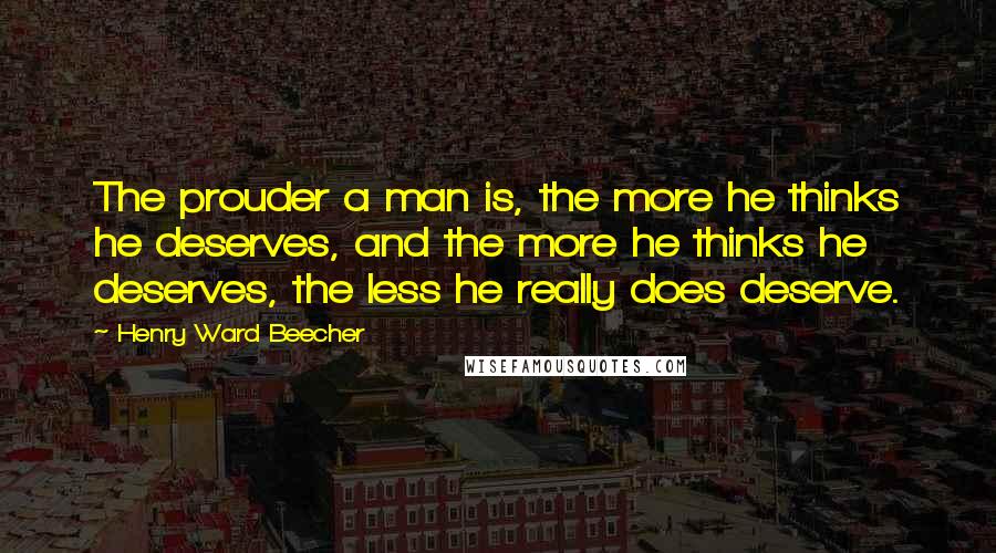 Henry Ward Beecher Quotes: The prouder a man is, the more he thinks he deserves, and the more he thinks he deserves, the less he really does deserve.