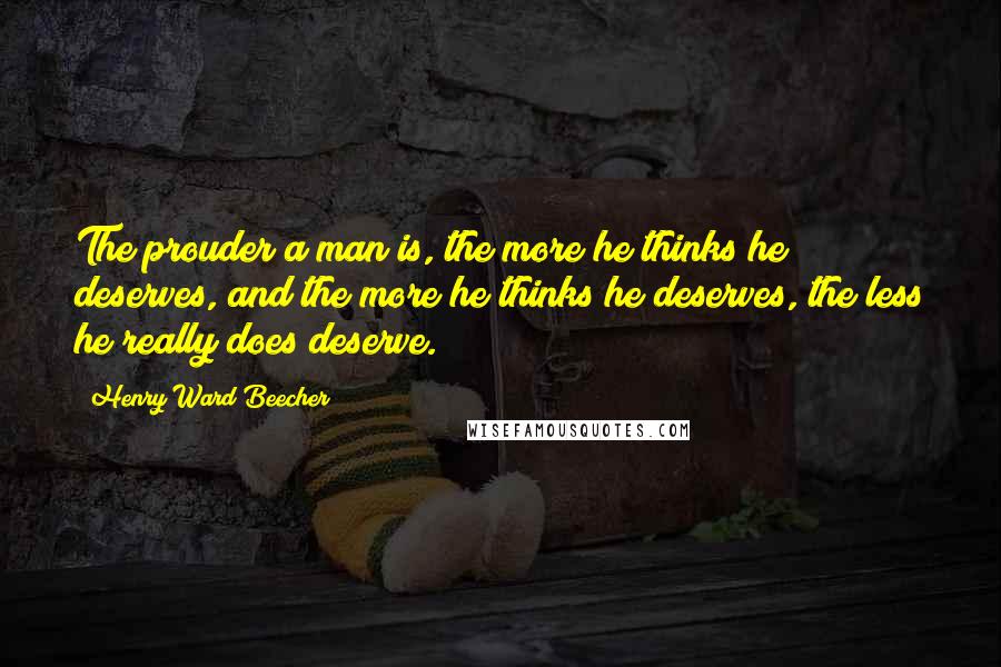 Henry Ward Beecher Quotes: The prouder a man is, the more he thinks he deserves, and the more he thinks he deserves, the less he really does deserve.