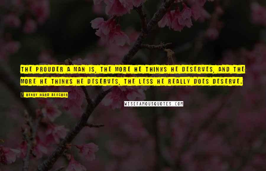 Henry Ward Beecher Quotes: The prouder a man is, the more he thinks he deserves, and the more he thinks he deserves, the less he really does deserve.