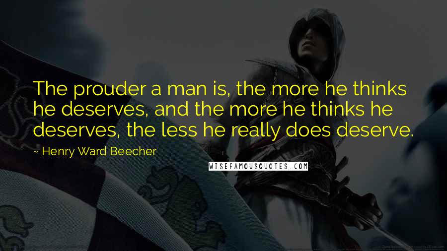 Henry Ward Beecher Quotes: The prouder a man is, the more he thinks he deserves, and the more he thinks he deserves, the less he really does deserve.