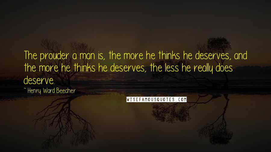 Henry Ward Beecher Quotes: The prouder a man is, the more he thinks he deserves, and the more he thinks he deserves, the less he really does deserve.