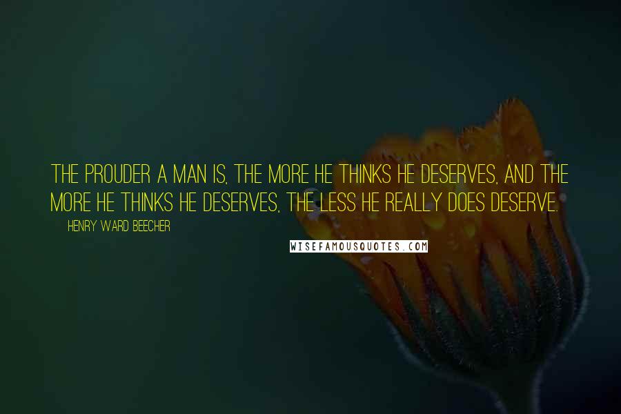 Henry Ward Beecher Quotes: The prouder a man is, the more he thinks he deserves, and the more he thinks he deserves, the less he really does deserve.