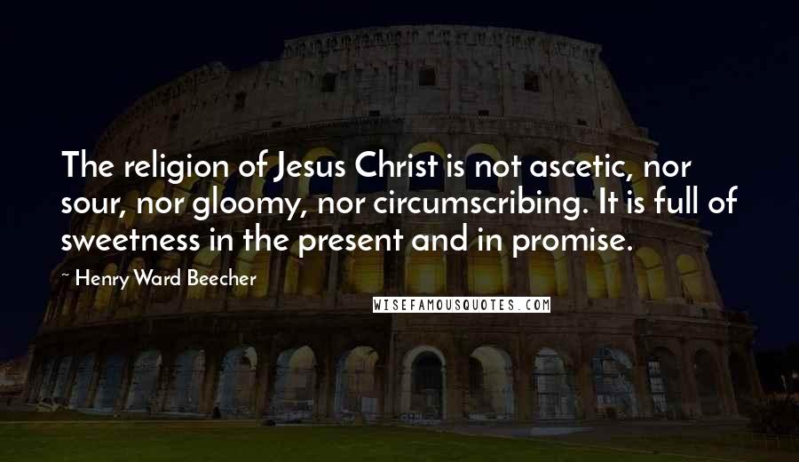Henry Ward Beecher Quotes: The religion of Jesus Christ is not ascetic, nor sour, nor gloomy, nor circumscribing. It is full of sweetness in the present and in promise.