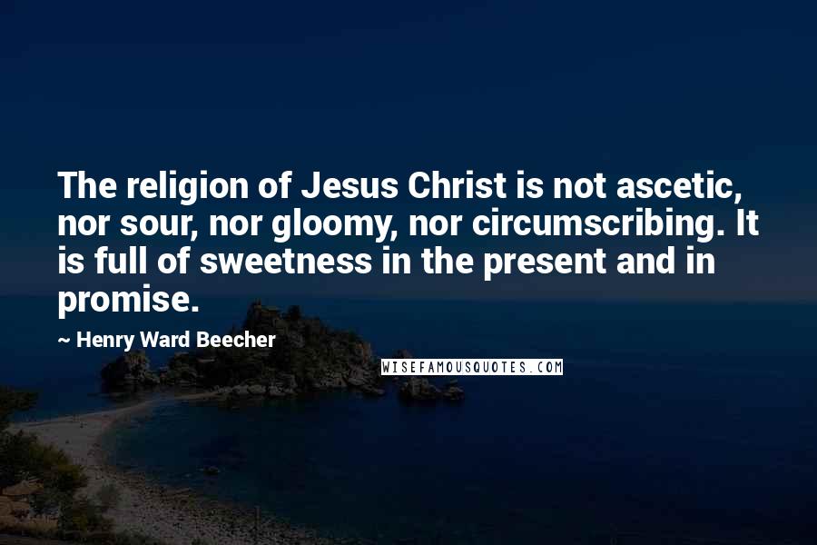 Henry Ward Beecher Quotes: The religion of Jesus Christ is not ascetic, nor sour, nor gloomy, nor circumscribing. It is full of sweetness in the present and in promise.