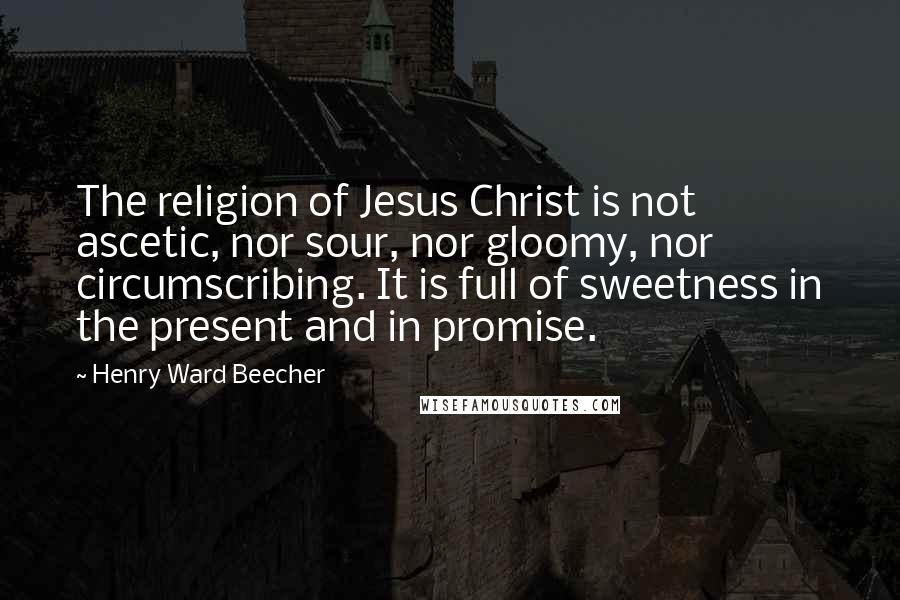 Henry Ward Beecher Quotes: The religion of Jesus Christ is not ascetic, nor sour, nor gloomy, nor circumscribing. It is full of sweetness in the present and in promise.