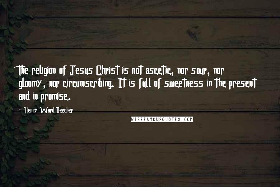 Henry Ward Beecher Quotes: The religion of Jesus Christ is not ascetic, nor sour, nor gloomy, nor circumscribing. It is full of sweetness in the present and in promise.