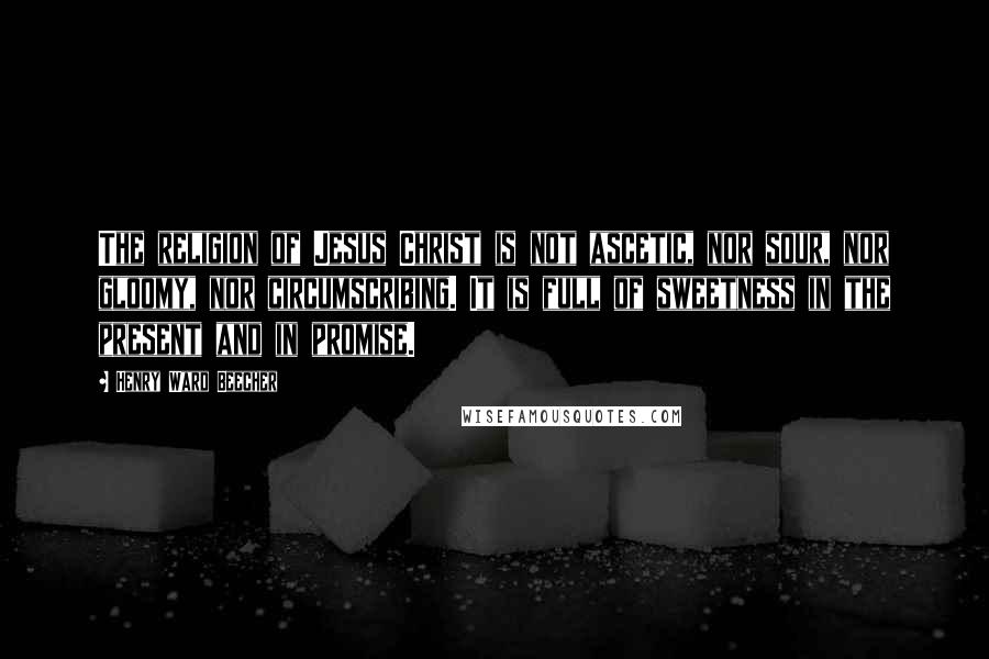 Henry Ward Beecher Quotes: The religion of Jesus Christ is not ascetic, nor sour, nor gloomy, nor circumscribing. It is full of sweetness in the present and in promise.