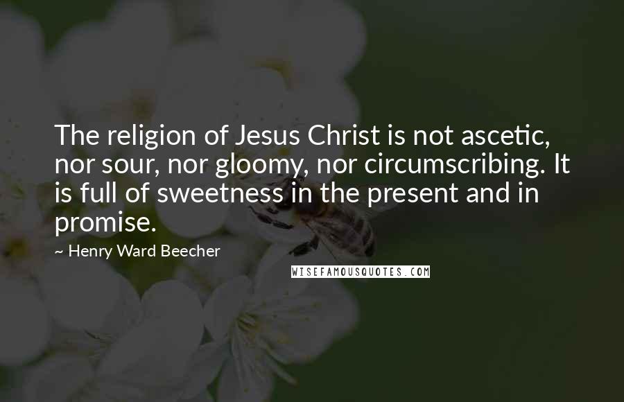 Henry Ward Beecher Quotes: The religion of Jesus Christ is not ascetic, nor sour, nor gloomy, nor circumscribing. It is full of sweetness in the present and in promise.