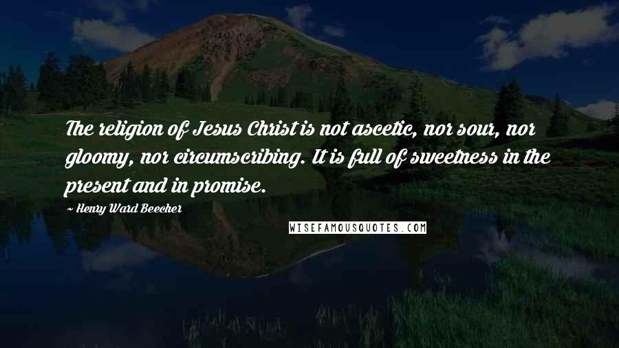 Henry Ward Beecher Quotes: The religion of Jesus Christ is not ascetic, nor sour, nor gloomy, nor circumscribing. It is full of sweetness in the present and in promise.