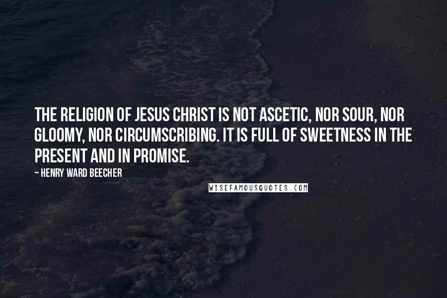 Henry Ward Beecher Quotes: The religion of Jesus Christ is not ascetic, nor sour, nor gloomy, nor circumscribing. It is full of sweetness in the present and in promise.