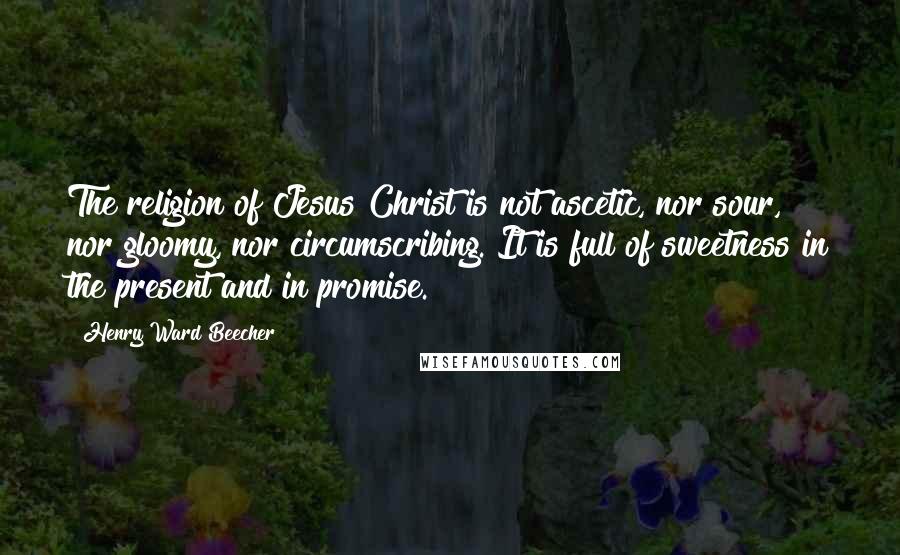 Henry Ward Beecher Quotes: The religion of Jesus Christ is not ascetic, nor sour, nor gloomy, nor circumscribing. It is full of sweetness in the present and in promise.