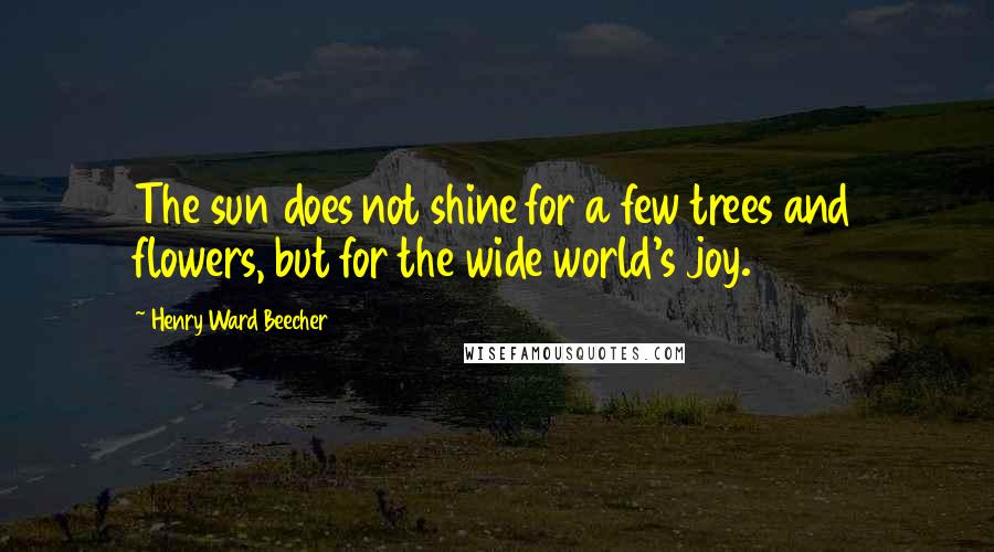 Henry Ward Beecher Quotes: The sun does not shine for a few trees and flowers, but for the wide world's joy.