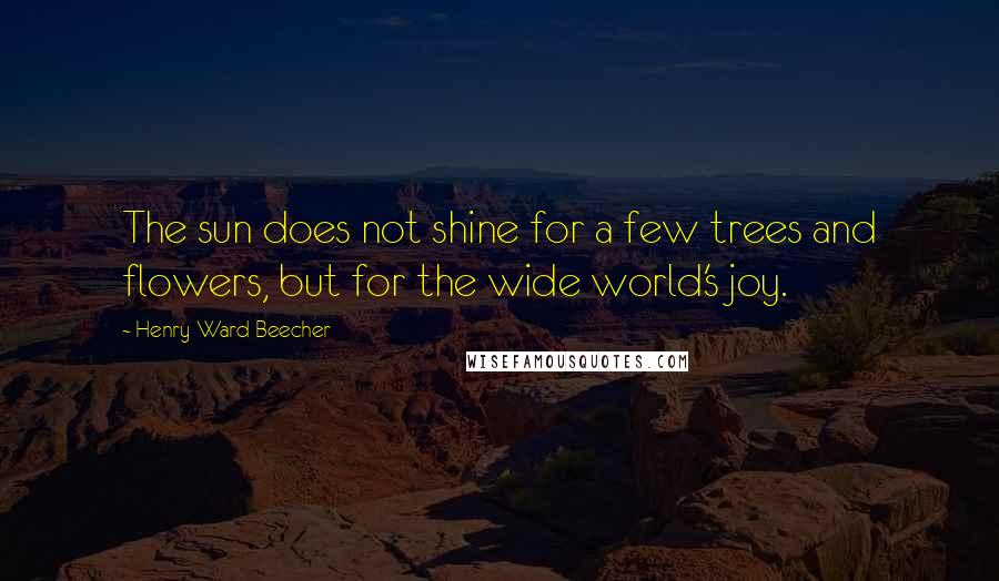 Henry Ward Beecher Quotes: The sun does not shine for a few trees and flowers, but for the wide world's joy.