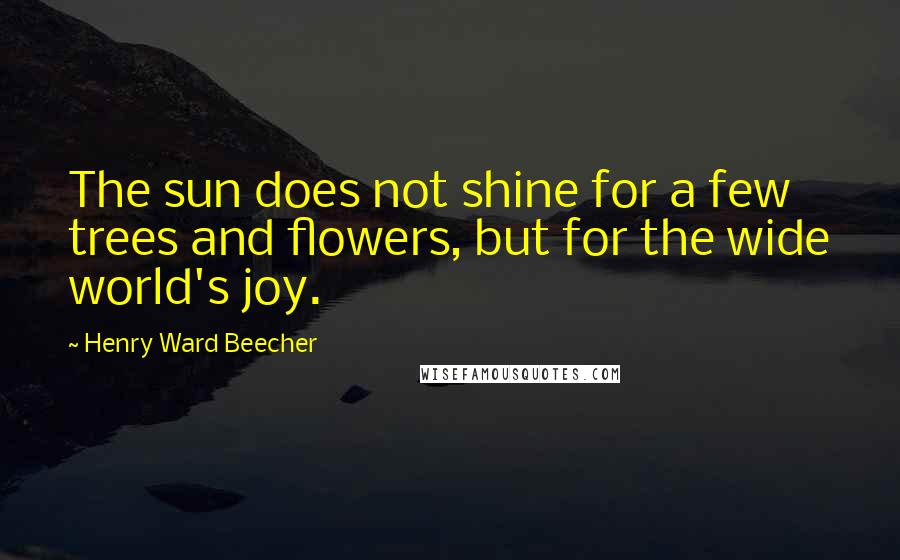 Henry Ward Beecher Quotes: The sun does not shine for a few trees and flowers, but for the wide world's joy.