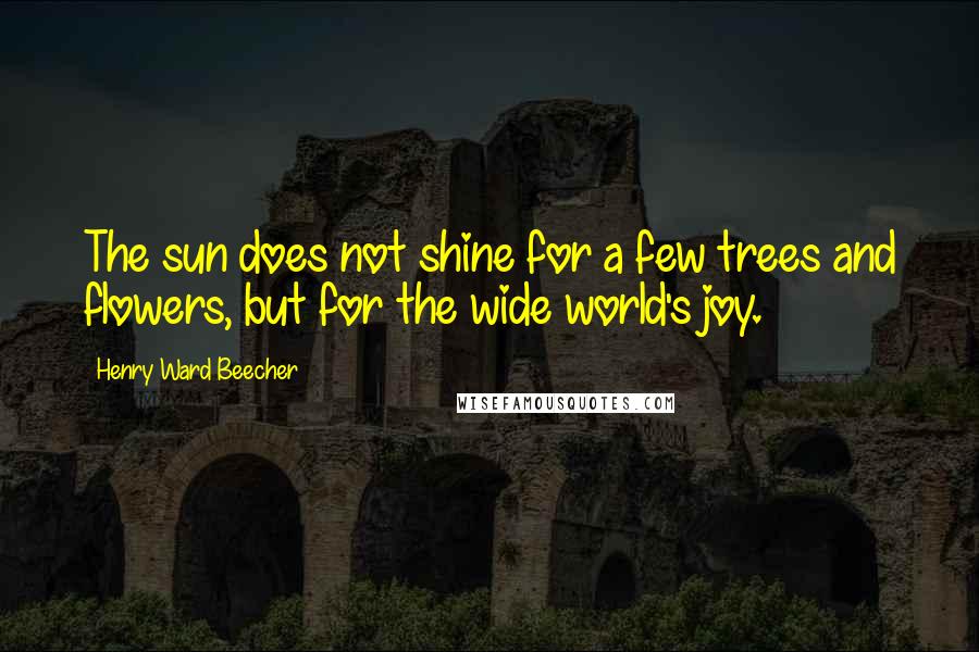 Henry Ward Beecher Quotes: The sun does not shine for a few trees and flowers, but for the wide world's joy.