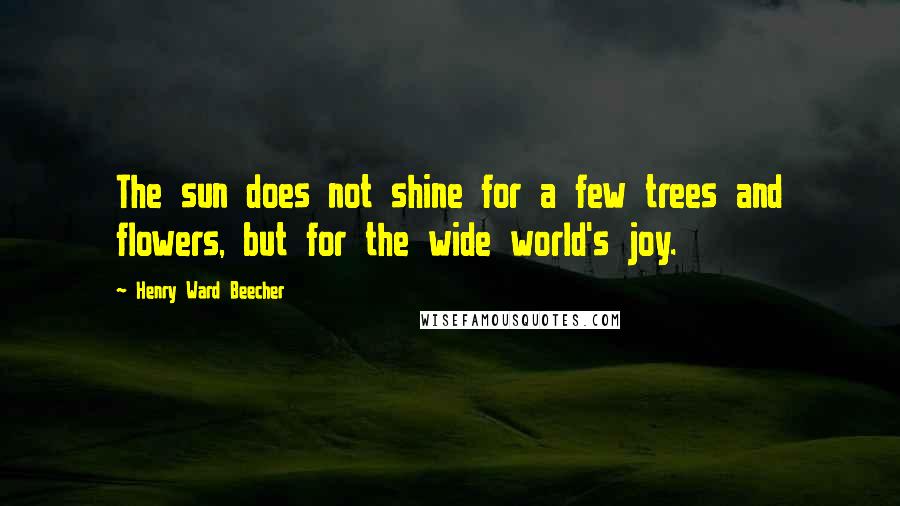 Henry Ward Beecher Quotes: The sun does not shine for a few trees and flowers, but for the wide world's joy.