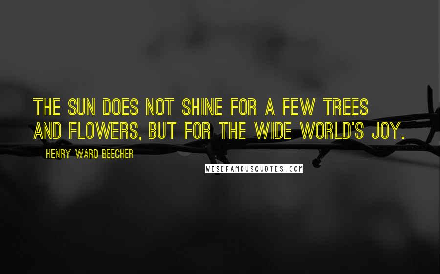 Henry Ward Beecher Quotes: The sun does not shine for a few trees and flowers, but for the wide world's joy.