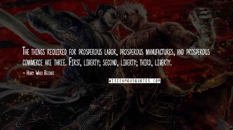 Henry Ward Beecher Quotes: The things required for prosperous labor, prosperous manufactures, and prosperous commerce are three. First, liberty; second, liberty; third, liberty.