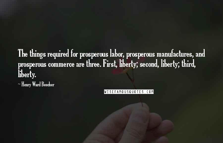 Henry Ward Beecher Quotes: The things required for prosperous labor, prosperous manufactures, and prosperous commerce are three. First, liberty; second, liberty; third, liberty.