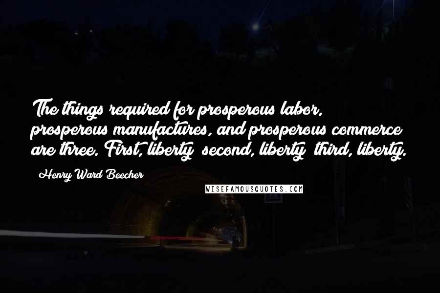 Henry Ward Beecher Quotes: The things required for prosperous labor, prosperous manufactures, and prosperous commerce are three. First, liberty; second, liberty; third, liberty.