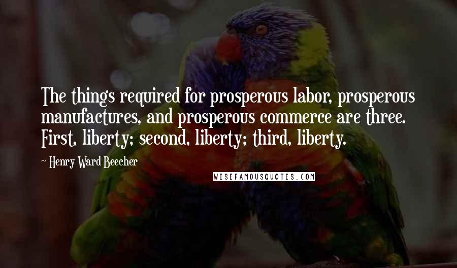 Henry Ward Beecher Quotes: The things required for prosperous labor, prosperous manufactures, and prosperous commerce are three. First, liberty; second, liberty; third, liberty.