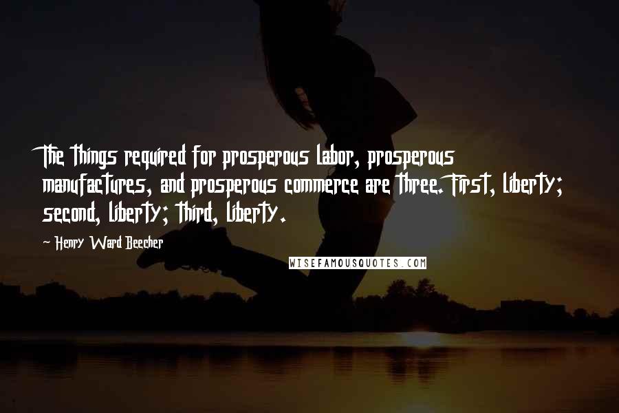 Henry Ward Beecher Quotes: The things required for prosperous labor, prosperous manufactures, and prosperous commerce are three. First, liberty; second, liberty; third, liberty.