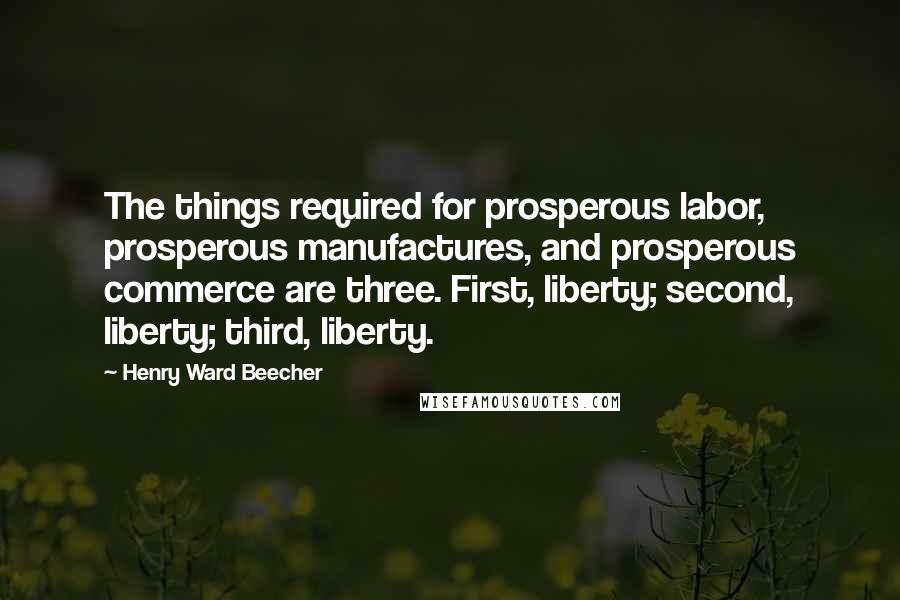 Henry Ward Beecher Quotes: The things required for prosperous labor, prosperous manufactures, and prosperous commerce are three. First, liberty; second, liberty; third, liberty.