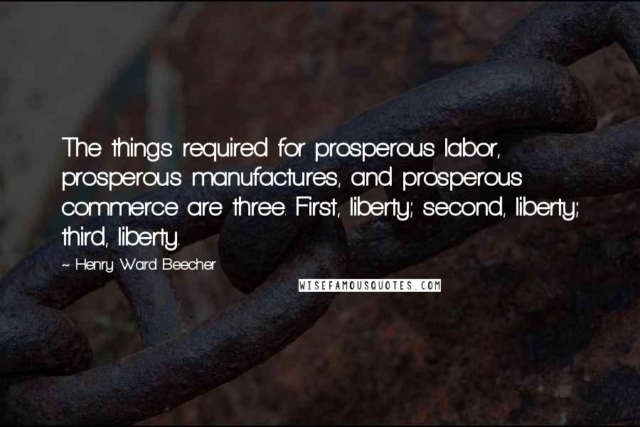 Henry Ward Beecher Quotes: The things required for prosperous labor, prosperous manufactures, and prosperous commerce are three. First, liberty; second, liberty; third, liberty.