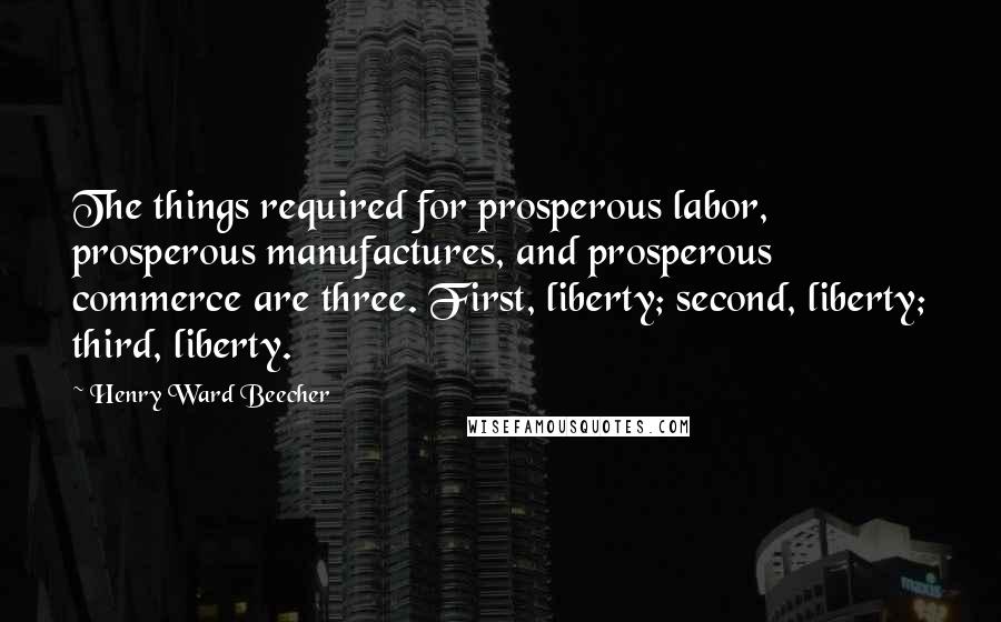 Henry Ward Beecher Quotes: The things required for prosperous labor, prosperous manufactures, and prosperous commerce are three. First, liberty; second, liberty; third, liberty.