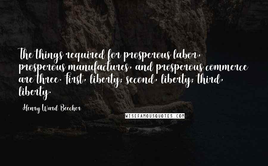 Henry Ward Beecher Quotes: The things required for prosperous labor, prosperous manufactures, and prosperous commerce are three. First, liberty; second, liberty; third, liberty.