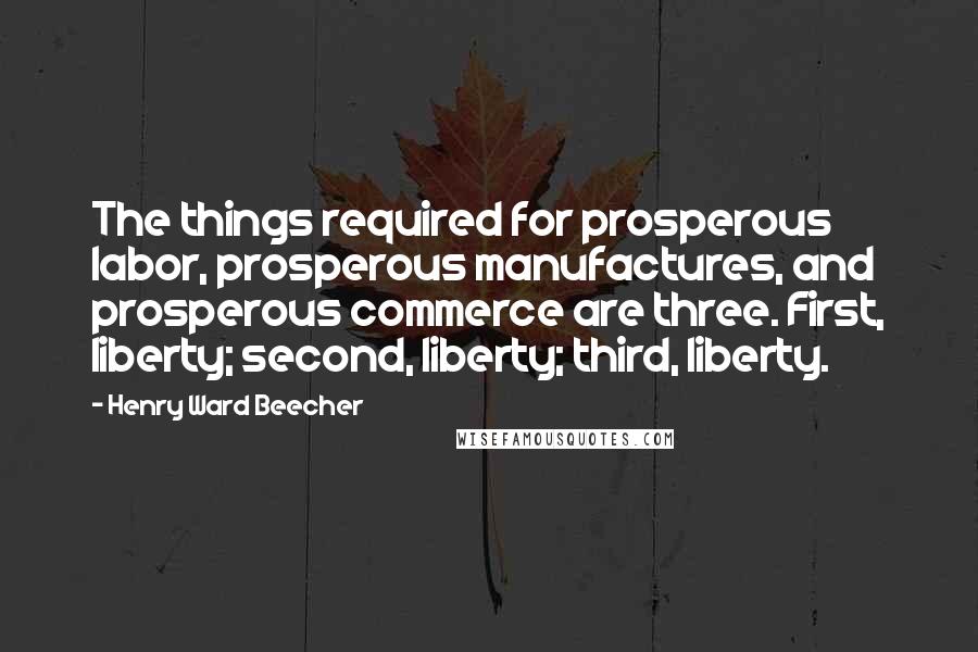 Henry Ward Beecher Quotes: The things required for prosperous labor, prosperous manufactures, and prosperous commerce are three. First, liberty; second, liberty; third, liberty.