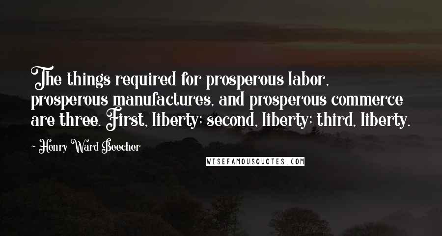 Henry Ward Beecher Quotes: The things required for prosperous labor, prosperous manufactures, and prosperous commerce are three. First, liberty; second, liberty; third, liberty.