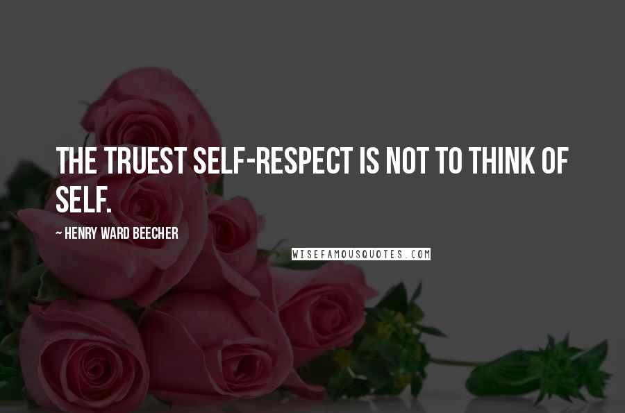 Henry Ward Beecher Quotes: The truest self-respect is not to think of self.