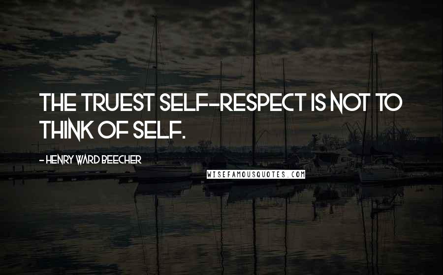 Henry Ward Beecher Quotes: The truest self-respect is not to think of self.