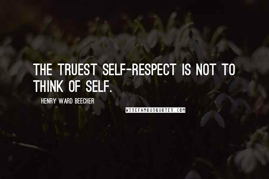 Henry Ward Beecher Quotes: The truest self-respect is not to think of self.
