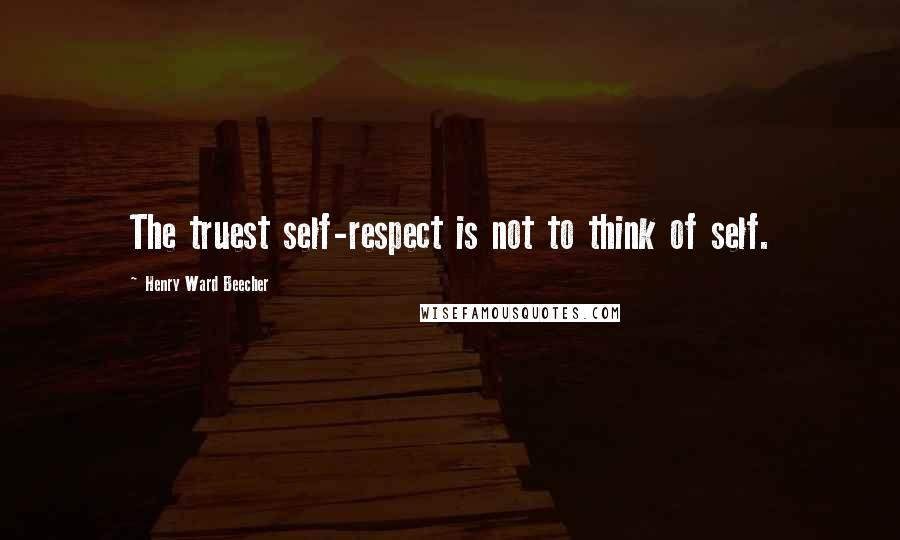 Henry Ward Beecher Quotes: The truest self-respect is not to think of self.