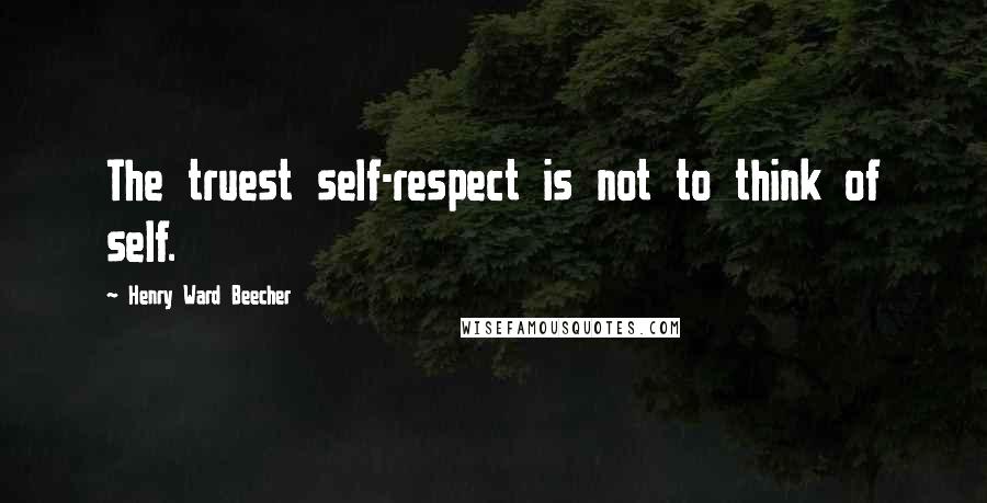 Henry Ward Beecher Quotes: The truest self-respect is not to think of self.