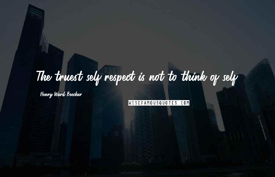 Henry Ward Beecher Quotes: The truest self-respect is not to think of self.