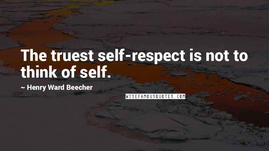 Henry Ward Beecher Quotes: The truest self-respect is not to think of self.